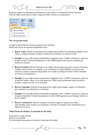Puede que alguna vez introduzcas información en una celda y a continuación decidas borrarla.
Para ello debes seleccionar la celda o rango de celdas a borrar y a continuación...




  Ir a la pestaña Inicio.

Escoger la opción Borrar, entonces aparecerá otro submenú.
Seleccionar una de las opciones disponibles entre:

       Borrar Todo: Elimina el contenido de las celdas seleccionadas, los comentarios ligados a esas
       celdas y cualquier formato excepto la anchura de la columna y la altura de la fila.

       Ejemplo: En una celda tenemos introducido el siguiente valor: 12.000 €, borramos la celda con
       la opción Todo. Si ahora introducimos el valor 23000 aparecerá tal como lo acabamos de
       escribir sin formato.

       Borrar Formatos: Borra el formato de las celdas seleccionadas que pasan a asumir el formato
       Estándar, pero no borra su contenido y sus comentarios. Cuando hablamos de formato nos
       referimos a todas las opciones disponibles en el cuadro de diálogo Formato Celdas estudiadas
       en el tema correspondiente.

       Ejemplo: En una celda tenemos introducido el siguiente valor: 12.000 €, borramos la celda con
       la opción Formato. Ahora en la celda aparecerá 12000 ya que únicamente hemos borrado el
       formato o aspecto de ésta, no el contenido.

       Borrar Contenido: Elimina el contenido de las celdas seleccionadas, tengan o no fórmulas,
       pero mantiene sus comentarios y su formato.

       Ejemplo: En una celda tenemos introducido el siguiente valor: 12.000 €, borramos la celda con
       la opción Contenido. Si ahora introducimos el valor 23000 aparecerá con el formato anterior, es
       decir 23.000 €.

       Borrar Comentarios: Suprime cualquier comentario ligado al rango de las celdas
       seleccionadas, pero conserva sus contenidos y formatos. El estudio de los comentarios no es
       objeto de este curso.

  Otra forma de eliminar el contenido de una celda:

Seleccionar la celda a borrar.
Pulsar la tecla SUPR
Con esta opción únicamente se borrará el contenido de la celda.
 