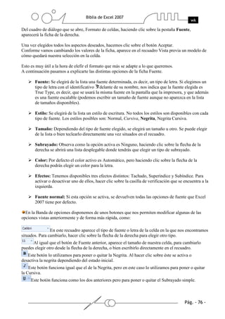 Del cuadro de diálogo que se abre, Formato de celdas, haciendo clic sobre la pestaña Fuente,
aparecerá la ficha de la derecha.

Una vez elegidos todos los aspectos deseados, hacemos clic sobre el botón Aceptar.
Conforme vamos cambiando los valores de la ficha, aparece en el recuadro Vista previa un modelo de
cómo quedará nuestra selección en la celda.

Esto es muy útil a la hora de elefir el formato que más se adapte a lo que queremos.
A continuación pasamos a explicarte las distintas opciones de la ficha Fuente.

       Fuente: Se elegirá de la lista una fuente determinada, es decir, un tipo de letra. Si elegimos un
       tipo de letra con el identificativo delante de su nombre, nos indica que la fuente elegida es
       True Type, es decir, que se usará la misma fuente en la pantalla que la impresora, y que además
       es una fuente escalable (podemos escribir un tamaño de fuente aunque no aparezca en la lista
       de tamaños disponibles).

       Estilo: Se elegirá de la lista un estilo de escritura. No todos los estilos son disponibles con cada
       tipo de fuente. Los estilos posibles son: Normal, Cursiva, Negrita, Negrita Cursiva.

       Tamaño: Dependiendo del tipo de fuente elegido, se elegirá un tamaño u otro. Se puede elegir
       de la lista o bien teclearlo directamente una vez situados en el recuadro.

       Subrayado: Observa como la opción activa es Ninguno, haciendo clic sobre la flecha de la
       derecha se abrirá una lista desplegable donde tendrás que elegir un tipo de subrayado.

       Color: Por defecto el color activo es Automático, pero haciendo clic sobre la flecha de la
       derecha podrás elegir un color para la letra.

       Efectos: Tenemos disponibles tres efectos distintos: Tachado, Superíndice y Subíndice. Para
       activar o desactivar uno de ellos, hacer clic sobre la casilla de verificación que se encuentra a la
       izquierda.

       Fuente normal: Si esta opción se activa, se devuelven todas las opciones de fuente que Excel
       2007 tiene por defecto.

  En la Banda de opciones disponemos de unos botones que nos permiten modificar algunas de las
opciones vistas anteriormente y de forma más rápida, como:

                En este recuadro aparece el tipo de fuente o letra de la celda en la que nos encontramos
situados. Para cambiarlo, hacer clic sobre la flecha de la derecha para elegir otro tipo.
      Al igual que el botón de Fuente anterior, aparece el tamaño de nuestra celda, para cambiarlo
puedes elegir otro desde la flecha de la derecha, o bien escribirlo directamente en el recuadro.
   Este botón lo utilizamos para poner o quitar la Negrita. Al hacer clic sobre éste se activa o
desactiva la negrita dependiendo del estado inicial.
    Este botón funciona igual que el de la Negrita, pero en este caso lo utilizamos para poner o quitar
la Cursiva.
     Este botón funciona como los dos anteriores pero para poner o quitar el Subrayado simple.
 
