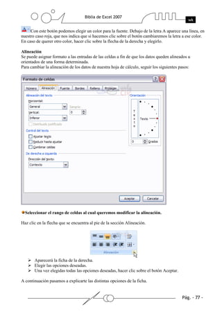 Con este botón podemos elegir un color para la fuente. Debajo de la letra A aparece una línea, en
nuestro caso roja, que nos indica que si hacemos clic sobre el botón cambiaremos la letra a ese color.
En caso de querer otro color, hacer clic sobre la flecha de la derecha y elegirlo.

Alineación
Se puede asignar formato a las entradas de las celdas a fin de que los datos queden alineados u
orientados de una forma determinada.
Para cambiar la alineación de los datos de nuestra hoja de cálculo, seguir los siguientes pasos:




  Seleccionar el rango de celdas al cual queremos modificar la alineación.

Haz clic en la flecha que se encuentra al pie de la sección Alineación.




       Aparecerá la ficha de la derecha.
       Elegir las opciones deseadas.
       Una vez elegidas todas las opciones deseadas, hacer clic sobre el botón Aceptar.

A continuación pasamos a explicarte las distintas opciones de la ficha.
 