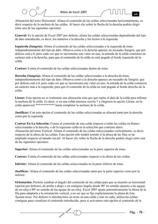 Alineación del texto Horizontal: Alinea el contenido de las celdas seleccionadas horizontalmente, es
decir respecto de la anchura de las celdas. Al hacer clic sobre la flecha de la derecha podrás elegir
entre una de las siguientes opciones:

General: Es la opción de Excel 2007 por defecto, alinea las celdas seleccionadas dependiendo del tipo
de dato introducido, es decir, los números a la derecha y los textos a la izquierda.

Izquierda (Sangría): Alinea el contenido de las celdas seleccionadas a la izquierda de éstas
independientemente del tipo de dato. Observa como a la derecha aparece un recuadro Sangría: que por
defecto está a 0, pero cada vez que se incrementa este valor en uno, la entrada de la celda comienza un
carácter más a la derecha, para que el contenido de la celda no esté pegado al borde izquierdo de la
celda.

Centrar: Centra el contenido de las celdas seleccionadas dentro de éstas.

Derecha (Sangría): Alinea el contenido de las celdas seleccionadas a la derecha de éstas,
independientemente del tipo de dato. Observa como a la derecha aparece un recuadro de Sangría: que
por defecto está a 0, pero cada vez que se incrementa este valor en uno, la entrada de la celda comienza
un carácter más a la izquierda, para que el contenido de la celda no esté pegado al borde derecho de la
celda.

Llenar: Esta opción no es realmente una alineación sino que que repite el dato de la celda para rellenar
la anchura de la celda. Es decir, si en una celda tenemos escrito * y elegimos la opción Llenar, en la
celda aparecerá ************ hasta completar la anchura de la celda.

Justificar: Con esta opción el contenido de las celdas seleccionadas se alineará tanto por la derecha
como por la izquierda.

Centrar En La Selección: Centra el contenido de una celda respecto a todas las celdas en blanco
seleccionadas a la derecha, o de la siguiente celda en la selección que contiene datos.
Alineación del texto Vertical: Alinea el contenido de las celdas seleccionadas verticalmente, es decir,
respecto de la altura de las celdas. Esta opción sólo tendrá sentido si la altura de las filas se ha
ampliado respecto al tamaño inicial. Al hacer clic sobre la flecha de la derecha podrás elegir entre una
de las siguientes opciones:

Superior: Alinea el contenido de las celdas seleccionadas en la parte superior de éstas.

Centrar: Centra el contenido de las celdas seleccionadas respecto a la altura de las celdas.

Inferior: Alinea el contenido de las celdas seleccionadas en la parte inferior de éstas.

Justificar: Alinea el contenido de las celdas seleccionadas tanto por la parte superior como por la
inferior.

Orientación: Permite cambiar el ángulo del contenido de las celdas para que se muestre en horizontal
(opción por defecto), de arriba a abajo o en cualquier ángulo desde 90º en sentido opuesto a las agujas
de un reloj a 90º en sentido de las agujas de un reloj. Excel 2007 ajusta automáticamente la altura de la
fila para adaptarla a la orientación vertical, a no ser que se fije explícitamente la altura de ésta.
Ajustar texto: Por defecto si introducimos un texto en una celda y éste no cabe, utiliza las celdas
contiguas para visualizar el contenido introducido, pues si activamos esta opción el contenido de la
 