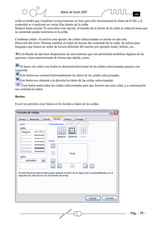 celda se tendrá que visualizar exclusivamente en ésta, para ello incrementará la altura de la fila y el
contenido se visualizará en varias filas dentro de la celda.
Reducir hasta ajustar: Si activamos esta opción, el tamaño de la fuente de la celda se reducirá hasta que
su contenido pueda mostrarse en la celda.

Combinar celdas: Al activar esta opción, las celdas seleccionadas se unirán en una sola.
Dirección del texto: Permite cambiar el orden de lectura del contenido de la celda. Se utiliza para
lenguajes que tienen un orden de lectura diferente del nuestro por ejemplo árabe, hebreo, etc...

  En la Banda de opciones disponemos de unos botones que nos permitirán modificar algunas de las
opciones vistas anteriormente de forma más rápida, como:

   Al hacer clic sobre este botón la alineación horizontal de las celdas seleccionadas pasará a ser
Izquierda.
   Este botón nos centrará horizontalmente los datos de las celdas seleccionadas.
   Este botón nos alineará a la derecha los datos de las celdas seleccionadas.
     Este botón unirá todas las celdas seleccionadas para que formen una sola celda, y a continuación
nos centrará los datos.

Bordes

Excel nos permite crear líneas en los bordes o lados de las celdas.
 