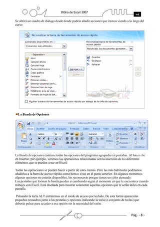 Se abrirá un cuadro de diálogo desde donde podrás añadir acciones que iremos viendo a lo largo del
curso:




  La Banda de Opciones




La Banda de opciones contiene todas las opciones del programa agrupadas en pestañas. Al hacer clic
en Insertar, por ejemplo, veremos las operaciones relacionadas con la inserción de los diferentes
elementos que se pueden crear en Excel.

Todas las operaciones se pueden hacer a partir de estos menús. Pero las más habituales podríamos
añadirlas a la barra de acesso rápido como hemos visto en el punto anterior. En algunos momentos
algunas opciones no estarán disponibles, las reconocerás porque tienen un color atenuado.
Las pestañas que forman la banda pueden ir cambiando según el momento en que te encuentres cuando
trabajes con Excel. Está diseñada para mostrar solamente aquellas opciones que te serán útiles en cada
pantalla.

Pulsando la tecla ALT entraremos en el modo de acceso por teclado. De esta forma aparecerán
pequeños recuadros junto a las pestañas y opciones indicando la tecla (o conjunto de teclas) que
deberás pulsar para acceder a esa opción sin la necesidad del ratón.
 