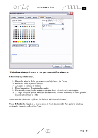 Seleccionar el rango de celdas al cual queremos modificar el aspecto.

Seleccionar la pestaña Inicio.

       Hacer clic sobre la flecha que se encuentra bajo la sección Fuente.
       Hacer clic sobre la pestaña Relleno.
       Aparecerá la ficha de la derecha.
       Elegir las opciones deseadas del recuadro.
       Una vez elegidos todos los aspectos deseados, hacer clic sobre el botón Aceptar.
       Al elegir cualquier opción, aparecerá en el recuadro Muestra un modelo de cómo quedará
       nuestra selección en la celda.

A continuación pasamos a explicarte las distintas opciones del recuadro.

Color de fondo: Se elegirá de la lista un color de fondo determinado. Para quitar el efecto de
sombreado, bastará con elegir Sin Color.
 