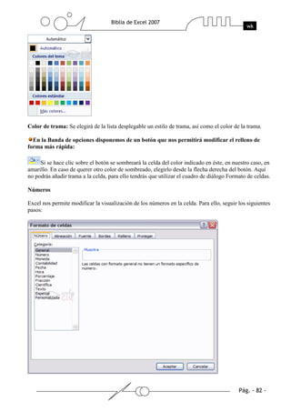 Color de trama: Se elegirá de la lista desplegable un estilo de trama, así como el color de la trama.

  En la Banda de opciones disponemos de un botón que nos permitirá modificar el relleno de
forma más rápida:

     Si se hace clic sobre el botón se sombreará la celda del color indicado en éste, en nuestro caso, en
amarillo. En caso de querer otro color de sombreado, elegirlo desde la flecha derecha del botón. Aquí
no podrás añadir trama a la celda, para ello tendrás que utilizar el cuadro de diálogo Formato de celdas.

Números

Excel nos permite modificar la visualización de los números en la celda. Para ello, seguir los siguientes
pasos:
 