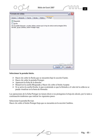 Seleccionar la pestaña Inicio.

       Hacer clic sobre la flecha que se encuentra bajo la sección Fuente.
       Hacer clic sobre la pestaña Proteger.
       Aparecerá la ficha de la derecha:
       Desactivar la casilla Bloqueada y Hacer clic sobre el botón Aceptar.
       Si se activa la casilla Oculta, lo que se pretende es que la fórmula o el valor de la celda no se
       pueda visualizar en la barra de fórmulas.

Las operaciones de la ficha Proteger no tienen efecto si no protegemos la hoja de cálculo, por lo tanto a
continuación tendremos que realizar los siguientes pasos:

Seleccionar la pestaña Revisar.
Hacer clic sobre el botón Proteger hoja que se encuentra en la sección Cambios.
 