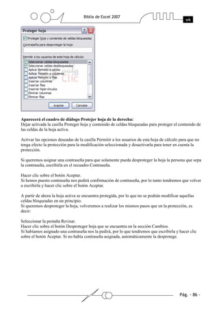 Aparecerá el cuadro de diálogo Protejer hoja de la derecha:
Dejar activada la casilla Proteger hoja y contenido de celdas bloqueadas para proteger el contenido de
las celdas de la hoja activa.

Activar las opciones deseadas de la casilla Permitir a los usuarios de esta hoja de cálculo para que no
tenga efecto la protección para la modificación seleccionada y desactivarla para tener en cuenta la
protección.

Si queremos asignar una contraseña para que solamente pueda desproteger la hoja la persona que sepa
la contraseña, escribirla en el recuadro Contraseña.

Hacer clic sobre el botón Aceptar.
Si hemos puesto contraseña nos pedirá confirmación de contraseña, por lo tanto tendremos que volver
a escribirla y hacer clic sobre el botón Aceptar.

A partir de ahora la hoja activa se encuentra protegida, por lo que no se podrán modificar aquellas
celdas bloqueadas en un principio.
Si queremos desproteger la hoja, volveremos a realizar los mismos pasos que en la protección, es
decir:

Seleccionar la pestaña Revisar.
Hacer clic sobre el botón Desproteger hoja que se encuentra en la sección Cambios.
Si habíamos asignado una contraseña nos la pedirá, por lo que tendremos que escribirla y hacer clic
sobre el botón Aceptar. Si no había contraseña asignada, automáticamente la desprotege.
 