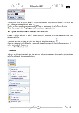 Aparecerá el cuadro de diálogo Alto de fila de la derecha en el que tendrás que indicar el alto de la fila,
para indicar decimales utilizar la coma ",".
Escribir la altura deseada, en este caso está 12,75 que es la altura que tiene la fila por defecto.
Hacer clic sobre el botón Aceptar para que los cambios se hagan efectivos.

  El segundo método consiste en utilizar el ratón. Para ello:

Colocar el puntero del ratón en la línea situada debajo del número de la fila que desees modificar, en la
cabecera de la fila.

El puntero del ratón adopta la forma de una flecha de dos puntas, tal como:
Mantener pulsado el botón del ratón, y arrastrar la línea a la nueva posición. Conforme movemos el
ratón, la altura de la fila cambia.
Al final soltar el botón del ratón.

Autoajustar

Si hemos modificado la altura de una fila, podemos redimensionarla para ajustarla a la entrada más alta
de la fila, utilizando dos métodos distintos.
 