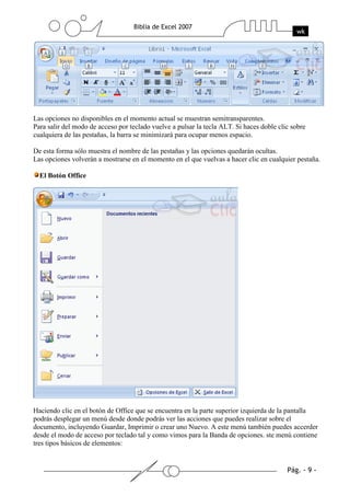 Las opciones no disponibles en el momento actual se muestran semitransparentes.
Para salir del modo de acceso por teclado vuelve a pulsar la tecla ALT. Si haces doble clic sobre
cualquiera de las pestañas, la barra se minimizará para ocupar menos espacio.

De esta forma sólo muestra el nombre de las pestañas y las opciones quedarán ocultas.
Las opciones volverán a mostrarse en el momento en el que vuelvas a hacer clic en cualquier pestaña.

  El Botón Office




Haciendo clic en el botón de Office que se encuentra en la parte superior izquierda de la pantalla
podrás desplegar un menú desde donde podrás ver las acciones que puedes realizar sobre el
documento, incluyendo Guardar, Imprimir o crear uno Nuevo. A este menú también puedes accerder
desde el modo de acceso por teclado tal y como vimos para la Banda de opciones. ste menú contiene
tres tipos básicos de elementos:
 