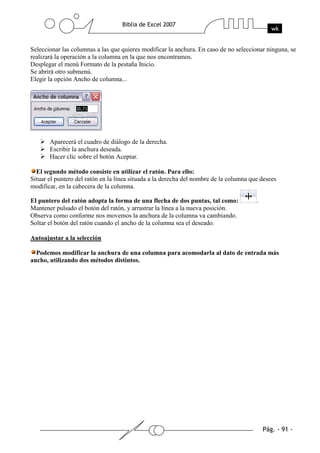 Seleccionar las columnas a las que quieres modificar la anchura. En caso de no seleccionar ninguna, se
realizará la operación a la columna en la que nos encontramos.
Desplegar el menú Formato de la pestaña Inicio.
Se abrirá otro submenú.
Elegir la opción Ancho de columna...




       Aparecerá el cuadro de diálogo de la derecha.
       Escribir la anchura deseada.
       Hacer clic sobre el botón Aceptar.

  El segundo método consiste en utilizar el ratón. Para ello:
Situar el puntero del ratón en la línea situada a la derecha del nombre de la columna que desees
modificar, en la cabecera de la columna.

El puntero del ratón adopta la forma de una flecha de dos puntas, tal como:             .
Mantener pulsado el botón del ratón, y arrastrar la línea a la nueva posición.
Observa como conforme nos movemos la anchura de la columna va cambiando.
Soltar el botón del ratón cuando el ancho de la columna sea el deseado.

Autoajustar a la selección

  Podemos modificar la anchura de una columna para acomodarla al dato de entrada más
ancho, utilizando dos métodos distintos.
 