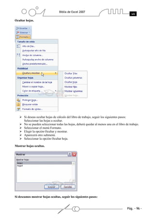Ocultar hojas.




       Si deseas ocultar hojas de cálculo del libro de trabajo, seguir los siguientes pasos:
       Seleccionar las hojas a ocultar.
       No se pueden seleccionar todas las hojas, deberá quedar al menos una en el libro de trabajo.
       Seleccionar el menú Formato.
       Elegir la opción Ocultar y mostrar.
       Aparecerá otro submenú.
       Seleccionar la opción Ocultar hoja.

Mostrar hojas ocultas.




Si deseamos mostrar hojas ocultas, seguir los siguientes pasos:
 