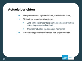 Actuele berichten
 Boekpresentaties, signeersessies, theaterproducties, …
 Blijft ook op lange termijn relevant:
 Data ivm boekpresentatie kan hernomen worden bij
bekroning van datzelfde boek
 Theaterproducties worden vaak hernomen
 Mix van aangeleverde informatie met eigen bronnen
27
 