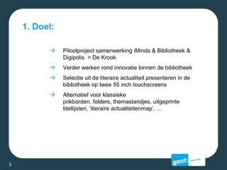 1. Doel:
 Pilootproject samenwerking iMinds & Bibliotheek &
Digipolis > De Krook
 Verder werken rond innovatie binnen de bibliotheek
 Selectie uit de literaire actualiteit presenteren in de
bibliotheek op twee 55 inch touchscreens
 Alternatief voor klassieke
prikborden, folders, themastandjes, uitgeprinte
titellijsten, ‘literaire actualiteitenmap’, …
3
 