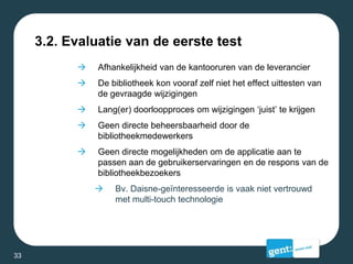 3.2. Evaluatie van de eerste test
 Afhankelijkheid van de kantooruren van de leverancier
 De bibliotheek kon vooraf zelf niet het effect uittesten van
de gevraagde wijzigingen
 Lang(er) doorloopproces om wijzigingen ‘juist’ te krijgen
 Geen directe beheersbaarheid door de
bibliotheekmedewerkers
 Geen directe mogelijkheden om de applicatie aan te
passen aan de gebruikerservaringen en de respons van de
bibliotheekbezoekers
 Bv. Daisne-geïnteresseerde is vaak niet vertrouwd
met multi-touch technologie
33
 