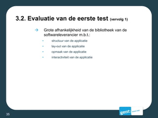 3.2. Evaluatie van de eerste test (vervolg 1)
 Grote afhankelijkheid van de bibliotheek van de
softwareleverancier m.b.t.:
• structuur van de applicatie
• lay-out van de applicatie
• opmaak van de applicatie
• interactiviteit van de applicatie
35
 