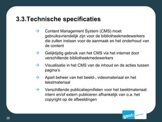 3.3.Technische specificaties
 Content Management System (CMS) moet
gebruiksvriendelijk zijn voor de bibliotheekmedewerkers
die zullen instaan voor de aanmaak en het onderhoud van
de content
 Gelijktijdig gebruik van het CMS via het internet door
verschillende bibliotheekmedewerkers
 Visualisatie in het CMS van de inhoud en de acties tussen
pagina’s
 Apart beheer van het beeld-, videomateriaal en het
tekstmateriaal
 Verschillende publicatieprofielen voor het beeldmateriaal:
intern en/of extern publiceren afhankelijk van o.a. het
copyright op de afbeeldingen
36
 