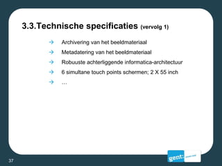 3.3.Technische specificaties (vervolg 1)
 Archivering van het beeldmateriaal
 Metadatering van het beeldmateriaal
 Robuuste achterliggende informatica-architectuur
 6 simultane touch points schermen; 2 X 55 inch
 …
37
 