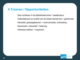 4.Troeven / Opportuniteiten
Zeer zichtbaar in de bibliotheekruimte > beeldcultuur
Collectiekeuze en profiel van de lokale Gentse bib > gidsfunctie
Attractief, groepsgebeuren > communicatie, ontmoeting
Dynamisch, interactief > beleving
Interesse wekken > inspireren
59
 