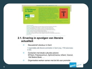 2.1. Ervaring in opvolgen van literaire
actualiteit
 Nieuwsbrief Literatuur in Gent
= maandelijks alle literaire activiteiten in Gent (ong. 1700 abonnees-
nr.50)
 Contacten met lokale culturele actoren:
NTGent, Poëziecentrum, SphinxCinema, UGent, Vooruit,
Het Betere Boek, …
 Organisaties werken samen met de bib voor promotie
6
 