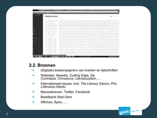 2.2. Bronnen
 (Digitale) boekenpagina’s van kranten en tijdschriften
 Websites: 8weekly, Cutting Edge, De
Contrabas, Crimezone, Literatuurplein, ...
 Internationaal nieuws: bvb. The Literary Saloon, Prix
Littéraires Hebdo
 Nieuwsbrieven, Twitter, Facebook
 Beeldbank Stad Gent
 Affiches, flyers, …
7
 