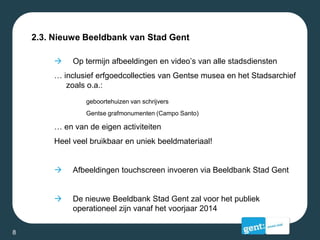 2.3. Nieuwe Beeldbank van Stad Gent
 Op termijn afbeeldingen en video’s van alle stadsdiensten
… inclusief erfgoedcollecties van Gentse musea en het Stadsarchief
zoals o.a.:
geboortehuizen van schrijvers
Gentse grafmonumenten (Campo Santo)
… en van de eigen activiteiten
Heel veel bruikbaar en uniek beeldmateriaal!
 Afbeeldingen touchscreen invoeren via Beeldbank Stad Gent
 De nieuwe Beeldbank Stad Gent zal voor het publiek
operationeel zijn vanaf het voorjaar 2014
8
 