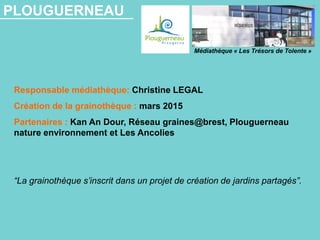 PLOUGUERNEAU
Responsable médiathèque: Christine LEGAL
Création de la grainothèque : mars 2015
Partenaires : Kan An Dour, Réseau graines@brest, Plouguerneau
nature environnement et Les Ancolies
“La grainothèque s’inscrit dans un projet de création de jardins partagés”.
Médiathèque « Les Trésors de Tolente »
 