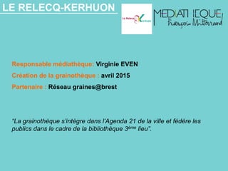 LE RELECQ-KERHUON
Responsable médiathèque: Virginie EVEN
Création de la grainothèque : avril 2015
Partenaire : Réseau graines@brest
“La grainothèque s’intègre dans l’Agenda 21 de la ville et fédère les
publics dans le cadre de la bibliothèque 3ème lieu”.
 