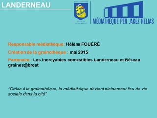 LANDERNEAU
Responsable médiathèque: Hélène FOUÉRÉ
Création de la grainothèque : mai 2015
Partenaire : Les incroyables comestibles Landerneau et Réseau
graines@brest
“Grâce à la grainothèque, la médiathèque devient pleinement lieu de vie
sociale dans la cité”.
 