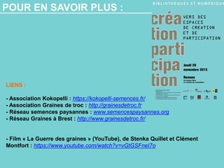 POUR EN SAVOIR PLUS :
LIENS :
- Association Kokopelli : https://kokopelli-semences.fr/
- Association Graines de troc : http://grainesdetroc.fr
- Réseau semences paysannes : www.semencespaysannes.org
- Réseau Graines à Brest : http://www.grainesdetroc.fr/
- Film « La Guerre des graines » (YouTube), de Stenka Quillet et Clément
Montfort : https://www.youtube.com/watch?v=vGtGSFneI7o
 