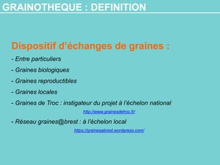 GRAINOTHEQUE : DEFINITION
Dispositif d’échanges de graines :
- Entre particuliers
- Graines biologiques
- Graines reproductibles
- Graines locales
- Graines de Troc : instigateur du projet à l’échelon national
http://www.grainesdetroc.fr/
- Réseau graines@brest : à l’échelon local
https://grainesabrest.wordpress.com/
 