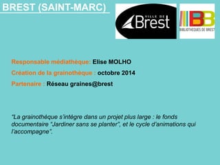 BREST (SAINT-MARC)
Responsable médiathèque: Elise MOLHO
Création de la grainothèque : octobre 2014
Partenaire : Réseau graines@brest
“La grainothèque s’intègre dans un projet plus large : le fonds
documentaire “Jardiner sans se planter”, et le cycle d’animations qui
l’accompagne”.
 