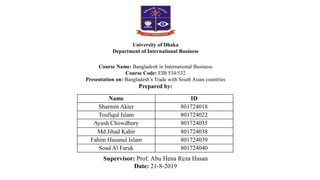 Course Name: Bangladesh in International Business
Course Code: EIB 534/532
Presentation on: Bangladesh’s Trade with South Asian countries
Prepared by:
Supervisor: Prof. Abu Hena Reza Hasan
Date: 21-8-2019
University of Dhaka
Department of International Business
Name ID
Sharmin Akter 801724018
Toufiqul Islam 801724022
Ayush Chowdhury 801724035
Md Jihad Kabir 801724038
Fahim Hasanul Islam 801724039
Soad Al Faruk 801724040
 