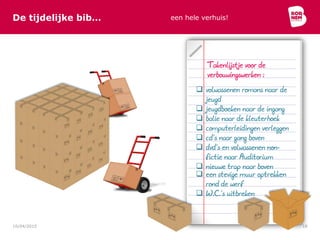 De tijdelijke bib… een hele verhuis!
10/04/2015 18
 volwassenen romans naar de
jeugd
 jeugdboeken naar de ingang
 balie naar de kleuterhoek
 computerleidingen verleggen
 cd’s naar gang boven
 dvd’s en volwassenen non-
fictie naar Auditorium
 nieuwe trap naar boven
Takenlijstje voor de
verbouwingswerken :
 een stevige muur optrekken
rond de werf
 W.C.’s uitbreken
 