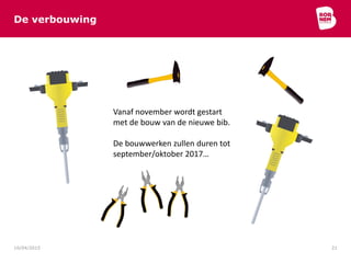De verbouwing
10/04/2015 21
Vanaf november wordt gestart
met de bouw van de nieuwe bib.
De bouwwerken zullen duren tot
september/oktober 2017…
 