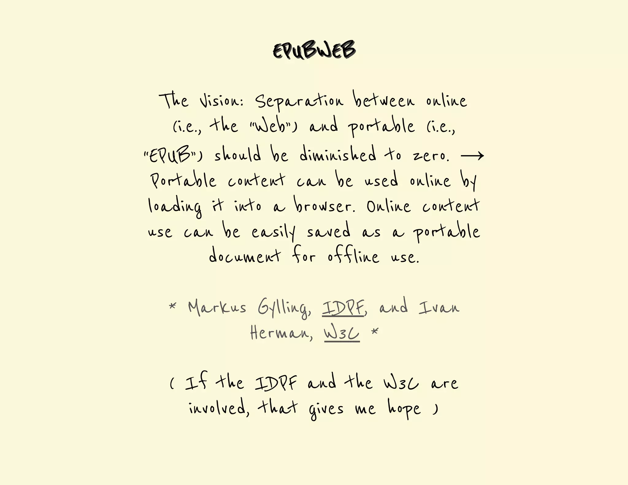 EEPPUBWEEB 
The Vision: Separation between online 
(i.e., the “Web”) and portable (i.e., 
“EPUB”) should be diminished to zero. → 
Portable content can be used online by 
loading it into a browser. Online content 
use can be easily saved as a portable 
document for offline use. 
* Markus Gylling, IDPF, and Ivan 
Herman, W3C * 
( If the IDPF and the W3C are 
involved, that gives me hope ) 
 
