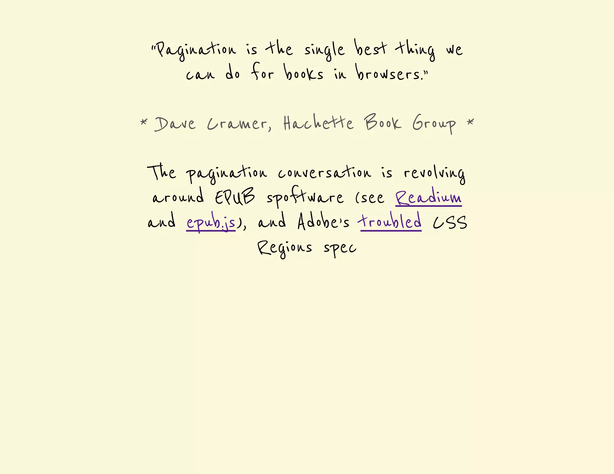 “Pagination is the single best thing we 
can do for books in browsers.” 
* Dave Cramer, Hachette Book Group * 
The pagination conversation is revolving 
around EPUB spoftware (see Readium 
and epub.js), and Adobe’s troubled CSS 
Regions spec 
 