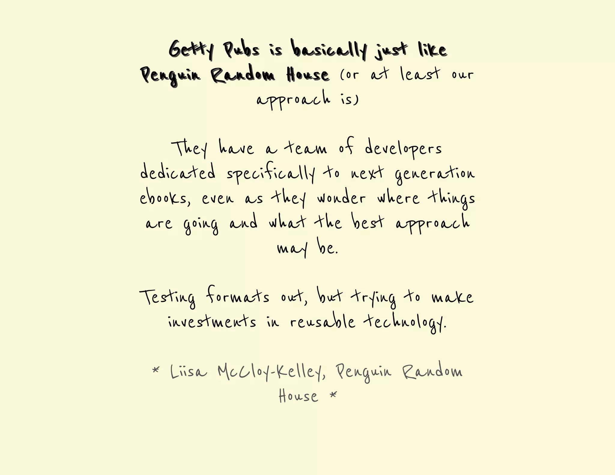 b asi Getty Pubs i s basi cally jj uusstt llii kee 
PPeenngguuii nn Rannddoom HHoouussee (or at least our 
approach is) 
They have a team of developers 
dedicated specifically to next generation 
ebooks, even as they wonder where things 
are going and what the best approach 
may be. 
Testing formats out, but trying to make 
investments in reusable technology. 
* Liisa McCloy-Kelley, Penguin Random 
House * 
 
