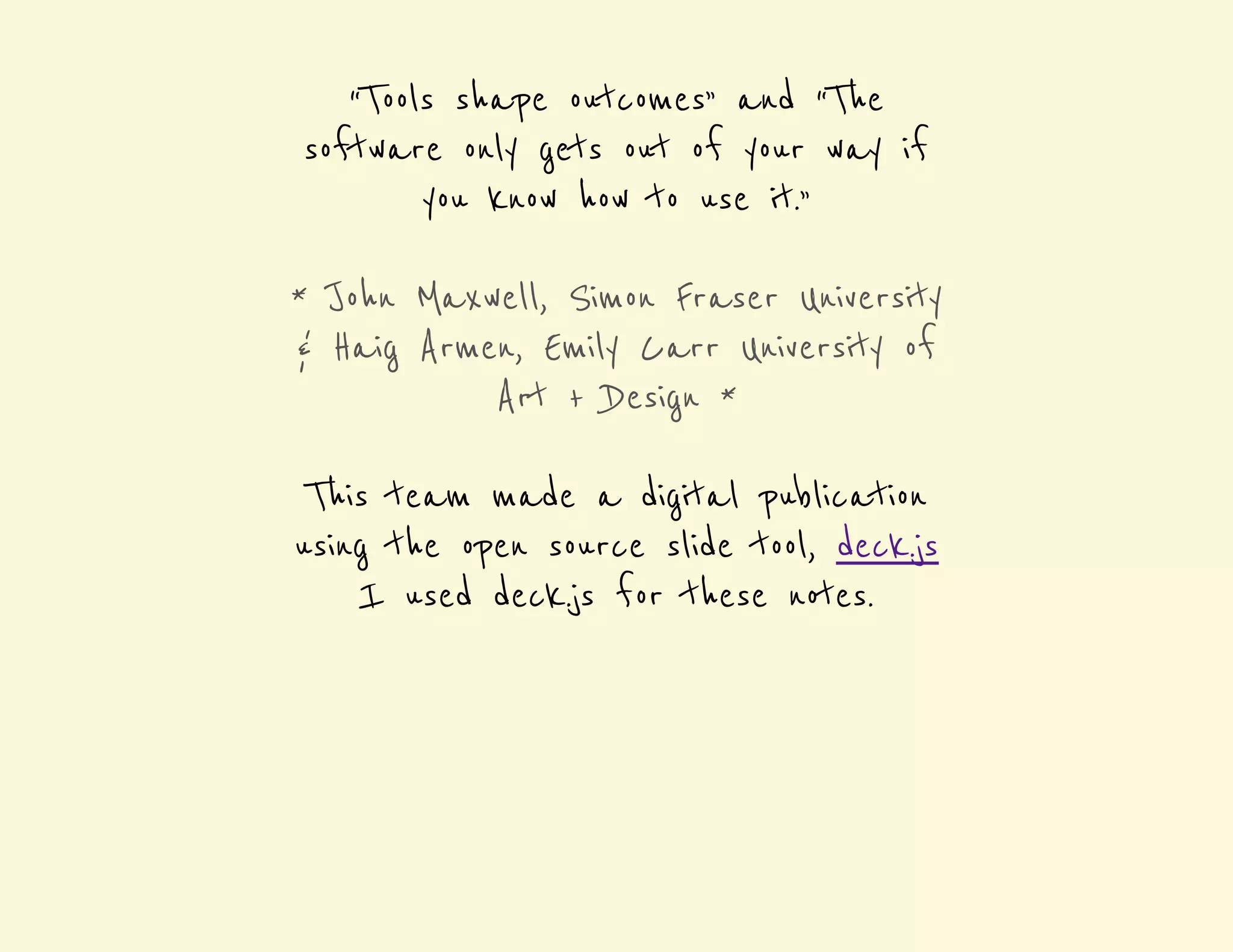 “Tools shape outcomes” and “The 
software only gets out of your way if 
you know how to use it.” 
* John Maxwell, Simon Fraser University 
& Haig Armen, Emily Carr University of 
Art + Design * 
This team made a digital publication 
using the open source slide tool, deck.js 
I used deck.js for these notes. 
 