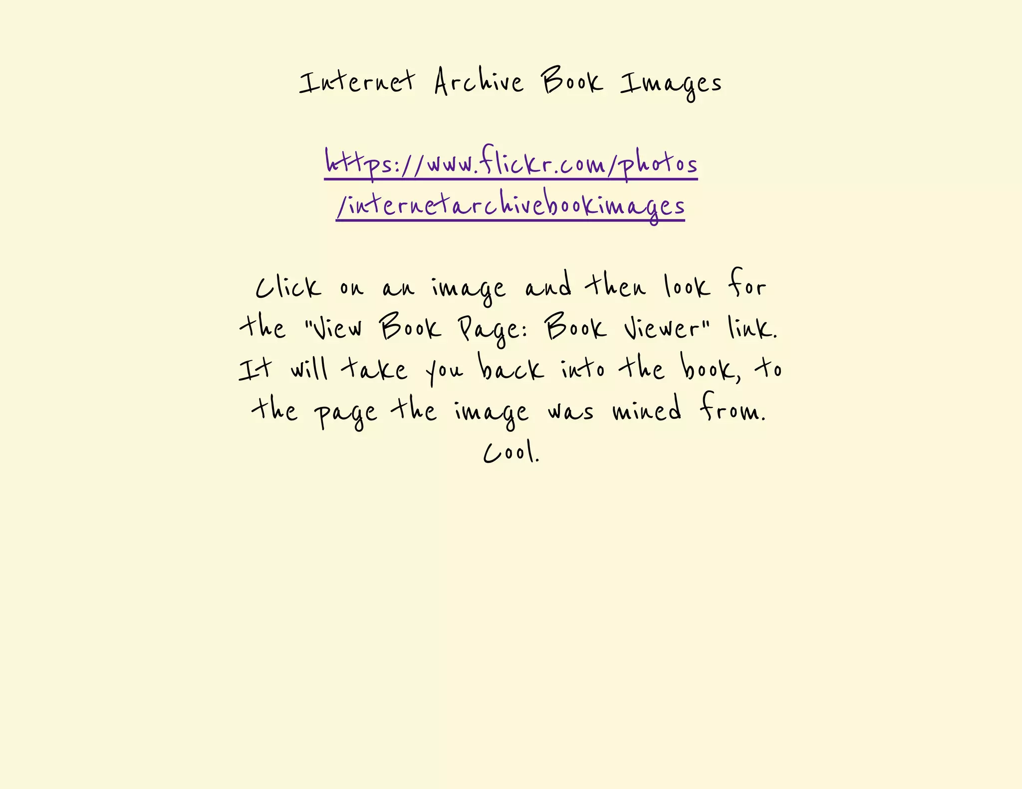 Internet Archive Book Images 
https://www.flickr.com/photos 
/internetarchivebookimages 
Click on an image and then look for 
the "View Book Page: Book Viewer" link. 
It will take you back into the book, to 
the page the image was mined from. 
Cool. 
 