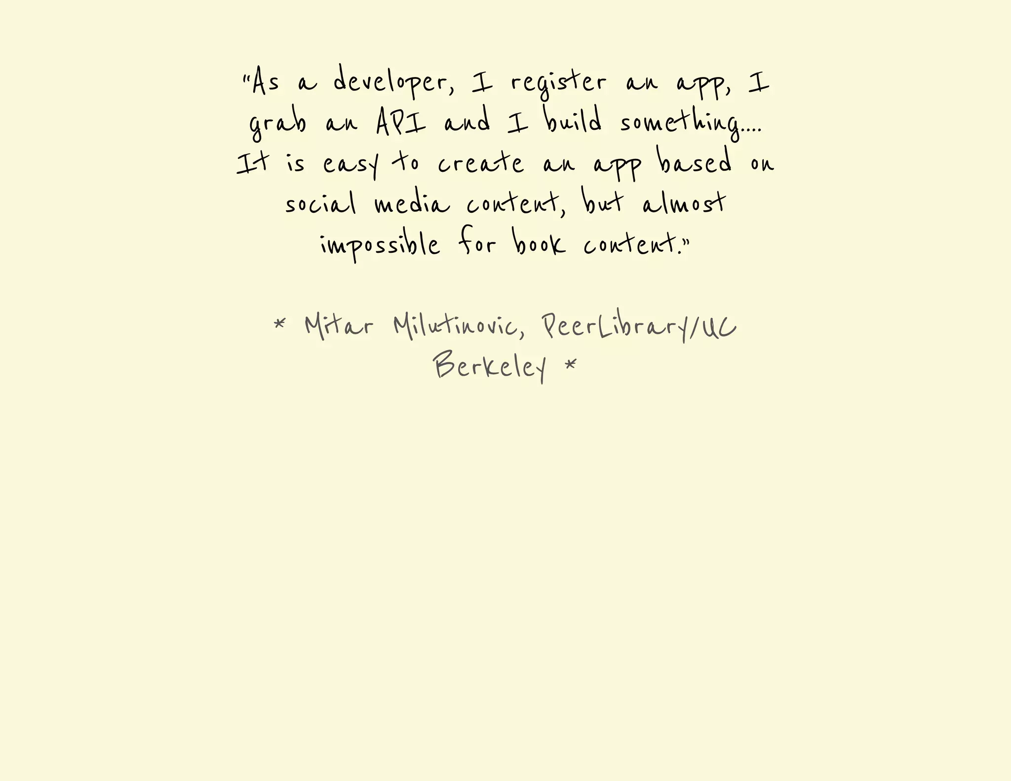 “As a developer, I register an app, I 
grab an API and I build something.... 
It is easy to create an app based on 
social media content, but almost 
impossible for book content.” 
* Mitar Milutinovic, PeerLibrary/UC 
Berkeley * 
 