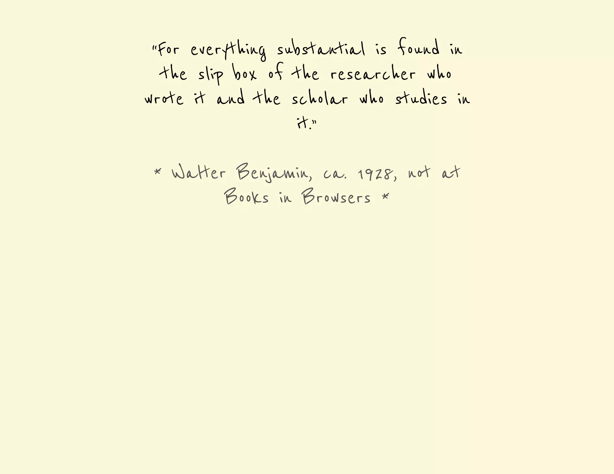“For everything substantial is found in 
the slip box of the researcher who 
wrote it and the scholar who studies in 
it.” 
* Walter Benjamin, ca. 1928, not at 
Books in Browsers * 
 