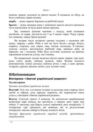 12
Бібліо+
юшкою, жиром, молоком чи просто водою. Її подавали до обіду, це
була улюблена страва козаків;
щербу — рідко зварене борошно на риб'ячій юшці;
братко — рідку пшоняну кашу з домішкою замість кислого житнього
тіста пшеничним чи будь-яким іншим прісним.
Їжу запивали різними напоями з посуду, який називався
михайлик, чи коряк, місткістю від 3 до 5 наших чарок. Рідку страву
їли ложками, тверду брали руками.
На вечерю часто подавали гречані галушки з часником або
юшку, зварену з риби. Риби в той час було безліч: осетри, білуга,
севрюга, стерлядь, сом, короп, лящ, чехоня, оселедець. Її в'ялили,
сушили, солили, виготовляли риб'ячий жир, вживали рибу як
вареною, так і печеною. Риба була суттєвим додатком до раціону
харчування козаків як улітку, так і взимку.
На запорозьких землях водилось багато диких тварин: дикі коні,
кози, олені, вепри, сайгаки, ведмеді, зайці. Велика кількість
різноманітних птахів селилась поблизу річок і озер, а саме дрохви,
тетеруки, куріпки, фазани, качки, гуси, кулики тощо.
БібліознавцямБібліознавцям
Вікторина «Звичаї української родини»
Хід вікторини
Звучить мелодійна українська музика
Ведучий: Усіх тих, хто вивчає історію та культуру свого народу, його
звичаї та обряди, усну народну творчість, ми запрошуємо взяти
участь у вікторині «Звичаї української родини».
Ведуча: Сьогодні грають 4 команди. За допомогою жеребкування
визначимо пари команд, які гратимуть у перших двох турах між
собою. У третьому турі беруть участь переможці двох попередніх. У
четвертому турі гратимуть дві команди, які за результатами
попередніх змагань наберуть більшу кількість балів.
Звучить фрагмент української народної мелодії, проводиться
жеребкування
 