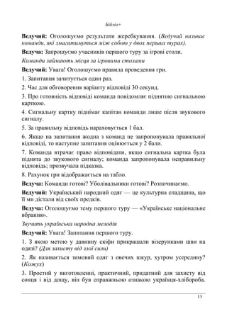 13
Бібліо+
Ведучий: Оголошуємо результати жеребкування. (Ведучий називає
команди, які змагатимуться між собою у двох перших турах).
Ведуча: Запрошуємо учасників першого туру за ігрові столи.
Команди займають місця за ігровими столами
Ведучий: Увага! Оголошуємо правила проведення гри.
1. Запитання зачитується один раз.
2. Час для обговорення варіанту відповіді 30 секунд.
3. Про готовність відповіді команда повідомляє піднятою сигнальною
карткою.
4. Сигнальну картку піднімає капітан команди лише після звукового
сигналу.
5. За правильну відповідь нараховується 1 бал.
6. Якщо на запитання жодна з команд не запропонувала правильної
відповіді, то наступне запитання оцінюється у 2 бали.
7. Команда втрачає право відповідати, якщо сигнальна картка була
піднята до звукового сигналу; команда запропонувала неправильну
відповідь; прозвучала підказка.
8. Рахунок гри відображається на табло.
Ведуча: Команди готові? Уболівальники готові? Розпочинаємо.
Ведучий: Український народний одяг — це культурна спадщина, що
її ми дістали від своїх предків.
Ведуча: Оголошуємо тему першого туру — «Українське національне
вбрання».
Звучить українська народна мелодія
Ведучий: Увага! Запитання першого туру.
1. З якою метою у давнину скіфи прикрашали візерунками шви на
одязі? (Для захисту від злої сили)
2. Як називається зимовий одяг з овечих шкур, хутром усередину?
(Кожух)
3. Простий у виготовленні, практичний, придатний для захисту від
сонця і від дощу, він був справжньою ознакою українця-хлібороба.
 