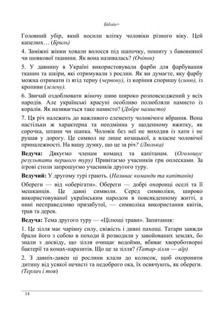 14
Бібліо+
Головний убір, який носили влітку чоловіки різного віку. Цей
капелюх… (Бриль)
4. Заміжні жінки ховали волосся під шапочку, пошиту з бавовняної
чи шовкової тканини. Як вона називалась? (Очіпок)
5. У давнину в Україні використовували фарби для фарбування
тканин та шкіри, які отримували з рослин. Як ви думаєте, яку фарбу
можна отримати із ягід терну (червону), із коріння споришу (синю), із
кропиви (зелену).
6. Звичай оздоблювати жіночу шию широко розповсюджений у всіх
народів. Але українські красуні особливо полюбляли намисто із
коралів. Як називається таке намисто? (Добре намисто)
7. Ця річ належить до важливого елементу чоловічого вбрання. Вона
настільки ж характерна та неодмінна у щоденному вжитку, як
сорочка, штани чи шапка. Чоловік без неї не виходив із хати і не
рушав у дорогу. Це символ не лише козацької, а власне чоловічої
приналежності. На вашу думку, що це за річ? (Люлька)
Ведуча: Дякуємо членам команд та капітанам. (Оголошує
результати першого туру) Привітаємо учасників гри оплесками. За
ігрові столи запрошуємо учасників другого туру.
Ведучий: У другому турі грають. (Називає команди та капітанів)
Обереги — від «оберігати». Обереги — добрі охоронці оселі та її
мешканців. Це давні символи. Серед символіки, широко
використовуваної українським народом в повсякденному житті, а
нині несправедливо призабутої, — символіка використання квітів,
трав та дерев.
Ведуча: Тема другого туру — «Цілющі трави». Запитання:
1. Це зілля має чарівну силу, свіжість і дивні пахощі. Татари завжди
брали його з собою в походи й розводили у завойованих землях, бо
знали з досвіду, що зілля очищає водойми, вбиває хвороботворні
бактерії та комах-паразитів. Що це за зілля? (Татар-зілля — аїр)
2. З давніх-давен ці рослини клали до колисок, щоб охоронити
дитину від усякої нечисті та недоброго ока, їх освячують, як обереги.
(Терлич і тоя)
 