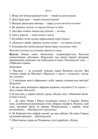 16
Бібліо+
1. Якщо сніг випаде ранньої осені — чекай на ранню весну.
2. Довгі бурульки — чекай затяжної весни.
3. Випадає рясна роса звечора — перед сухою теплою погодою.
4. Як закувала зозуля, то морозів більше не буде.
5. Ластівки літають низько над землею — на дощ.
6. Грім у вересні — осінь тепла і довга.
7. Кульбаба стуляє кульку парасолькою перед дощем.
8. «Плачуть» верба, черемха, вільха, осока — на дощову погоду.
9. Блискавка без грому ранньої весни віщує посушливе літо.
Ведучий оголошує результати третього туру
Ведуча: Кожне свято багатолике, супроводжується багатьма
символічними дійствами. Фінальний тур нашої ігрової програми
присвячений символам, що побутували в свята. Оголошуємо тему —
«Обрядові страви».
Запитання:
1. Масляна — це останній тиждень перед Великим постом. Яка
головна страва на Масляну? (Вареники з сиром і сметаною, млинці
та галушки)
2. З випікання якого обрядового хліба завжди починається весілля?
(Коровай)
3. На яке свято випікають обрядові коржики «шулики»? (14 серпня —
День святих Маковеїв)
4. В цей день у церкві святять груші, яблука, мед і обжинкові вінки.
(Свято Спаса)
5. До свята Петра і Павла готувались колись в Україні: білили
хати, оздоблювали рушниками стіни, вбирали подвір’я. Ранком у цей
день, звичайно йшли до церкви. Повернувшись з церкви, люди
розговлялись… (Мандриками-сирниками)
6. На Київщині був добрий звичай, що вже забувся. На свято Сорока
мучеників випікали… (Жайворонків)
7. Обов’язкова страва на Різдвяному столі українців...(Кутя)
 