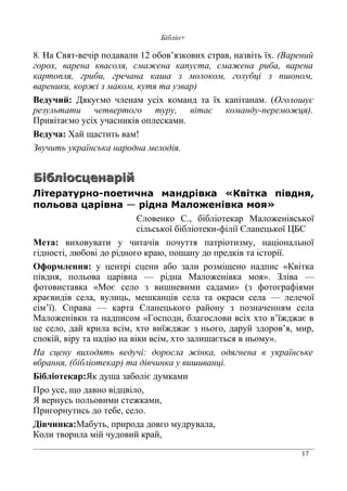 17
Бібліо+
8. На Свят-вечір подавали 12 обов’язкових страв, назвіть їх. (Варений
горох, варена квасоля, смажена капуста, смажена риба, варена
картопля, гриби, гречана каша з молоком, голубці з пшоном,
вареники, коржі з маком, кутя та узвар)
Ведучий: Дякуємо членам усіх команд та їх капітанам. (Оголошує
результати четвертого туру, вітає команду-переможця).
Привітаємо усіх учасників оплесками.
Ведуча: Хай щастить вам!
Звучить українська народна мелодія.
БібліосценарійБібліосценарій
Літературно-поетична мандрівка «Квітка півдня,
польова царівна — рідна Маложенівка моя»
Єловенко С., бібліотекар Маложенівської
сільської бібліотеки-філії Єланецької ЦБС
Мета: виховувати у читачів почуття патріотизму, національної
гідності, любові до рідного краю, пошану до предків та історії.
Оформлення: у центрі сцени або зали розміщено надпис «Квітка
півдня, польова царівна — рідна Маложенівка моя». Зліва —
фотовиставка «Моє село з вишневими садами» (з фотографіями
краєвидів села, вулиць, мешканців села та окраси села — лелечої
сім’ї). Справа — карта Єланецького району з позначенням села
Маложенівки та надписом «Господи, благослови всіх хто в’їжджає в
це село, дай крила всім, хто виїжджає з нього, даруй здоров’я, мир,
спокій, віру та надію на віки всім, хто залишається в ньому».
На сцену виходять ведучі: доросла жінка, одягнена в українське
вбрання, (бібліотекар) та дівчинка у вишиванці.
Бібліотекар:Як душа заболіє думками
Про усе, що давно відцвіло,
Я вернусь польовими стежками,
Пригорнутись до тебе, село.
Дівчинка:Мабуть, природа довго мудрувала,
Коли творила мій чудовий край,
 