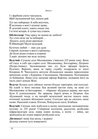 18
Бібліо+
І з фарбами уміло чаклувала,
Щоб мальовничий був, неначе рай.
Тут все найкраще: й неба височінь,
Й волошки в житі і цілющі трави,
Й лелечий клекіт, навіть сонця тінь
І м’ятні вечори, й туман над ставом.
Бібліотекар: Таку красу не можна не любити!
Тут степ сягає аж за небокрай…
Лікують душу рідні краєвиди
Й Швейцарії Малої водограй.
Куточок любий — ліки для душі
І вірний талісман в житті стрімкому,
До болю рідна стежка в спориші
З доріг далеких нас веде додому.
Ведучий: Сучасне село Маложенівка з’явилося 225 років тому. Воно
об’єднує в собі три старих села: Маложенівку, Богодарівку, Петрино
(Петро-Анівку). Засновниками цих сіл були офіцери Багрєєв,
Пулєвич, Воронін, яким за гарну службу подарувала ці землі
Катерина ІІ. Чисельність жителів збільшилася завдяки переселенню
кріпосних селян з Курщини, Смоленщини, Орловщини, Полтавщини
та Київщини. Наше село заснував офіцер Воронін, назвавши його на
честь своєї доньки Жені.
Ведуча: Колись село займало значно більшу територію, ніж сьогодні.
На одній із його околиць був великий маєток пана, на межі сіл
Маложенівка та Богодарівка — «бариня» збудувала церкву, яка мала
бути її усипальницею. На правому березі річки в Петрино був
збудований театр, а на пагорбі величезний маєток іншого пана,
оточений чудовим яблуневим садом. Сьогодні про це свідчать лише
назви: Панський ставок, Птичня, Пойдунські скелі, Ковбаня.
Ведучий: Скільки змін відбулося в цьому маленькому мальовничому
куточку за 225 років! Створення колгоспів, радгоспів, розбудова
інфраструктури села, поява нових вулиць, а потім — війна, що
зруйнувала всі плани мирної розбудови села.
Дівчинка:І знову йде весна, і журавлі
Додому клином туги повертають
 