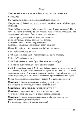 23
Бібліо+
Дівчина. Ой візьмися, козю, в боки, й покажи нам свої скоки!
Коза падає
Всі учасники. Лікаря, лікаря швидше! Коза помирає!
Лікар (слухає). Ой-ой, ледве дихає коза, але буде жити. Мабуть, дуже
їсти хоче.
Діти (підносять сіно). Поїж сінця. Не хоче. Може, водички? Ні, не
хоче, а, може, ковбаси? (після ковбаси коза починає стрибати та
танцювати під пісню «Ого-го коза, ого-го сірая»)
Скоч, козуню, до полиці, чи нема там паляниці,
Скоч, козуню, до стола, чи нема там пирога.
Дайте козі вівса, а нам хай буде ковбаса.
Дайте козі ячменю, а нам грошей повну жменю!
Козак. Та годі вже козі скакати, час і пісню заспівати!
Пісня «Ой сивая зозуленька»
1 вед. Шановні господарі! Хай завжди вам щастя ллється,
Хай в сім’ї добро ведеться.
2 вед. Хай здоров’я з вами буде і Господь вас не забуде!
Хай смачна кутя удасться і в сім’ї панує щастя!
1 вед. Шановні господарі! Хай у ваші вікна стукає колядка, а на столі
— і свічка, і кутя. Вже сповістила зіронька на небі, що в яслах
народилося дитя. А оченята сповнені любові і посмішка весела і
легка. В різдвяну ніч хай вас благословляє Ісусика малесенька рука!
Козак. Дозвольте заколядувати, з Різдвом Христовим привітати!
Колядник 1. Колядую, колядую, ковбасу у печі чую,
Ви, шановні, не гуляйте, ковбасу з печі виймайте.
Колядник 2. Дайте пиріг, бо потягнем хату за ріг!
Колядник 3. Колядина, колядина, а я дівчина калина,
Чобітки корковенькі, будьте з празником здоровенькі!
Колядник 4. Коляд, коляд, колядочка, а я в батька одна дочка.
Мене не питайте, копієчку дайте,
Я в кишеньку покладу і нікому не скажу!
 