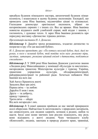 27
Бібліо+
придбала будинок німецького пастора, автентичний будинок німця-
колоніста, і влаштувала в цьому будинку експозицію. Екскурсії, що
проводить сама Ніна Іванівна, надзвичайно цікаві та пізнавальні.
Господиня демонструє оригінальні експонати, зібрані по
катеринівських скринях і з інших сіл. Все це вражає. Ніна Іванівна
повністю відданого своїй улюбленій справі, якій віддає і знання, і
гостинність, і душевне тепло. А зараз Ніна Іванівна розповість про
пересувну виставку «Дитинство: іграшка дитяча».
Презентація виставки Н. І. Денисюк.
Бібліотекар 1: Давайте трохи розважимось, згадаємо дитинство та
пограємо в гру «Ти іди веселий бубон».
Н. І. Денисюк проводить гру: «Ти котись веселий бубон, далі, далі по
руках, в кого є великий бубон, той повідає всім нам: розкаже вірш,
заспіває, затанцює, розкаже цікавий епізод з дитинства, поділиться
спогадами».
Бібліотекар 2: У 2008 році Ніна Іванівна Денисюк удостоєна звання
«Людини року Миколаївщини» у номінації «Культура та мистецтво»,
нагороджена грамотою Міністерства культури і туризму України,
грамотами управління культури, облдержадміністрації,
райдержадміністрації та районної ради. Хочеться побажати Ніні
Іванівні від всіх нас
Хай Ангел-Хранитель вночі
Запалить Вам три свічі.
Перша свіча —за любов:
Даруйте її знов і знов.
Друга — за доброту,
правду і прямоту.
Третя свіча — оберіг
Від всіх негараздів і лих.
Бібліотекар 1: З сивої давнини прийшов до нас звичай прикрашати
оселі оберегами. Найчастіше їх виготовляють з природних матеріалів,
що символізують для людини здоров'я, затишок в родині, любов та
щастя. Іноді самі назви звичних нам рослин підказують, яку роль
вони відіграють у житті людини. Член читацького клубу
«Книголюб», людина, закохана в природу рідного краю, травниця,
 