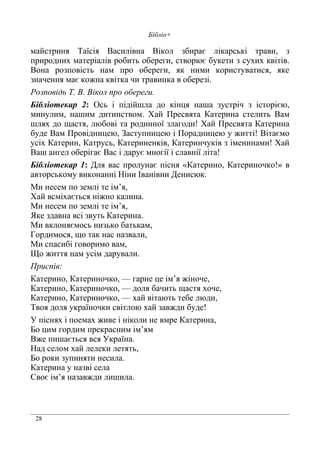 28
Бібліо+
майстриня Таїсія Василівна Вікол збирає лікарські трави, з
природних матеріалів робить обереги, створює букети з сухих квітів.
Вона розповість нам про обереги, як ними користуватися, яке
значення має кожна квітка чи травинка в оберезі.
Розповідь Т. В. Вікол про обереги.
Бібліотекар 2: Ось і підійшла до кінця наша зустріч з історією,
минулим, нашим дитинством. Хай Пресвята Катерина стелить Вам
шлях до щастя, любові та родинної злагоди! Хай Пресвята Катерина
буде Вам Провідницею, Заступницею і Порадницею у житті! Вітаємо
усіх Катерин, Катрусь, Катериненків, Катеринчуків з іменинами! Хай
Ваш ангел оберігає Вас і дарує многії і славнії літа!
Бібліотекар 1: Для вас пролунає пісня «Катерино, Катериночко!» в
авторському виконанні Ніни Іванівни Денисюк.
Ми несем по землі те ім’я,
Хай всміхається ніжно калина.
Ми несем по землі те ім’я,
Яке здавна всі звуть Катерина.
Ми вклоняємось низько батькам,
Гордимося, що так нас назвали,
Ми спасибі говоримо вам,
Що життя нам усім дарували.
Приспів:
Катерино, Катериночко, — гарне це ім’я жіноче,
Катерино, Катериночко, — доля бачить щастя хоче,
Катерино, Катериночко, — хай вітають тебе люди,
Твоя доля україночки світлою хай завжди буде!
У піснях і поемах живе і ніколи не вмре Катерина,
Бо цим гордим прекрасним ім’ям
Вже пишається вся Україна.
Над селом хай лелеки летять,
Бо роки зупиняти несила.
Катерина у назві села
Своє ім’я назавжди лишила.
 
