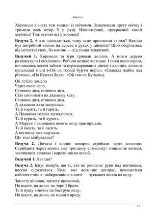 33
Бібліо+
Хороводи дівчата теж водили із свічками. Запалювали другу свічку і
тримали весь вечір її у руці. Неповторний, прекрасний такий
хоровод! Тож стаємо всі у хоровод!
Ведуча 2. А хто здогадається, чому саме приносили свічки? Навіщо
був потрібний вогонь на дереві, в руках у дівчини? Щоб оберігатись
від нечистої сили, бо вогонь — від сонця запалений.
Ведучий 1. Хороводи та ігри тривали допізна. А потім дерево
розламували і спалювали. Робили велике вогнище. І поки воно горіло,
починались веселі забави та пересварювання дівчат і хлопців, співали
купальські пісні («Ой на городі бур'ян поріс», «Скакала жабка над
річкою», «На Купала була», «Ой там на Купала»).
Ой летіло помело
Через наше село,
Стовпом дим, стовпом дим.
Сіло спочивати на дядькову хату.
Стовпом дим, стовпом дим.
А дядькова хата загорілася,
Та й горить, та й горить.
А Йванкова голова засмалилася,
Та й курить, та й курить.
А Маруся з радощами носить воду пригорщами,
Та й гасить, та й гасить.
А вогнище вже вщухало.
Що тоді відбувалося?
Ведуча 2. Дівчата і хлопці попарно стрибали через вогнище.
Стрибання через вогонь має триєдину символіку: очищення вогнем,
заклинання врожаю і ворожіння на шлюб.
Ведучий 1. Навіщо?
Ведуча 2. Існує повір'я, що ті, хто не роз'єднає руки над вогнищем,
восени одружаться. Коли вже вогнище догорає, починається
найпоетичніше, найкрасивіше в святі — пускання вінків на воду.
Заплету віночок, заплету шовковий,
На щастя, на долю, на чорнії брови.
Та й пущу віночок на биструю воду,
На щастя, на долю, на милого вроду.
 